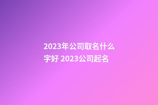 2023年公司取名什么字好 2023公司起名-第1张-公司起名-玄机派
